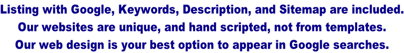 Listing with Google, Keywords, Description, and Sitemap are included. Our websites are unique, and hand scripted, not from templates.  Our web design is your best option to appear in Google searches.
