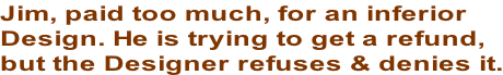 Jim, paid too much, for an inferior  Design. He is trying to get a refund,  but the Designer refuses & denies it.